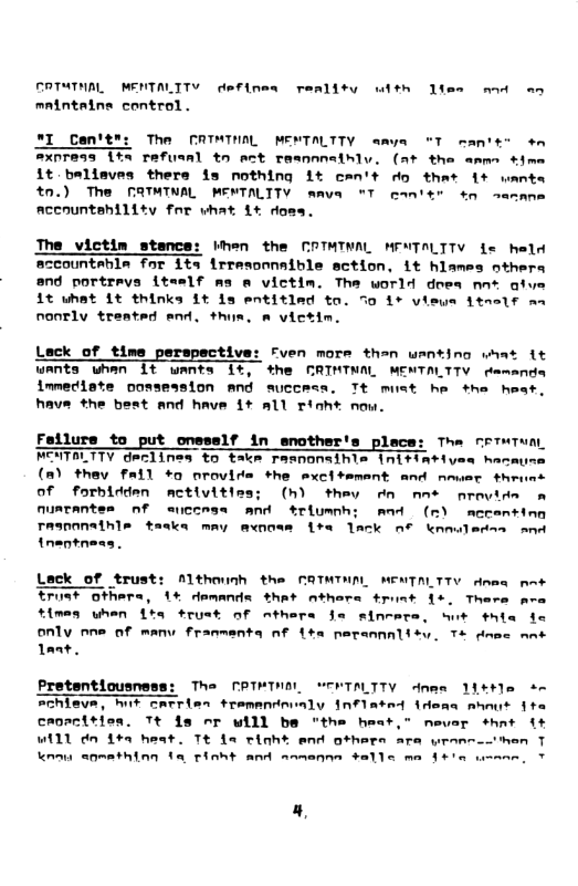 COTATHAL MENTALITV definea reality wdth ltes mod an mnintatne control. The CATMTNOL MENTALTTY amva “T rantss +n TAfusAl tn et teannnainlv. (2t the ammn time it baliaves thers is nothing it can’t o that 1+ o tn.) The FATMINAL MENTALTTY mava T can’er 4o semane Accountehility for vhat 1+ doms. The_victim stance: ihen the COTMINAL MPNTALTTY fe held accountehla for ite irresonnaible sction, it hlames nthers and portravs iteslf ms & victim. The world does nn% afy 1t uhat Lt thinks it is entitled to. S0 1+ vieys 1tnelf an nonTly treated end, thus. victim. Lack of time perspective: Fven more than wantino what it wAnts whan It wants 1, the CRIMTNAL MENTALTTY cemands immeciste oossession AN success. Tt muet he the heat, have the best and have 1+ all rioh® now. Fallure to put onesslf in snother’s place: The nrTeTuA MENTALTTY deelines to take responaihls Initintiyes hace (m) they fail +o orovide the sxcitemant and nmuar throes of forbldden nmctivities; (h) they rn nne nrovide o nuatantes nf aiccesa and triumnh: And (m) mecanting TRInONAthle taska may mwnoee Lt lack o nn nentness. [Romg— Lack of trust: Althounh the CRTNTHAL MENTALTTV dnme et Erust others, 1% demands that nthers truat 15, Thers ara tlmes uhen Lta trust of athera Ja sincera, St thie only rne of manu franmenta nf Lta naraanalisy. T+ dnec ant 1ant. The TRTMINAL SCRTALTTY dnme 114+ sn croacitien. Tt is nor will be "the heat,® nevar shat i+ Will dn 1% heat. Tt fa ciah® end others are wranno-then T Knou snmathing ta tioht and anmenne +alle ma §+’a wamn, T